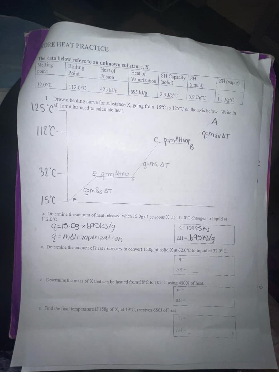 ORE HEAT PRACTICE
The data below refers to an unknown substance, X.
Melting
Boiling
Heat of
Heat of
Point
Fusion
point
Vaporization
695 kJ/g
425 kJ/g
1. Draw a heating curve for substance X, going from
32.0°C
112.0°C
125 Call formulas used to calculate heat.
112°C
32°C-
Eq=m Alirus /
F
Em SS AT
SH Capacity
(solid)
2.3 J/gºC
5.9 J/gºC
1.1 J/gC
15°C to 125°C on the axis below. Write in
с. дтанюров
B
q=ms, AT
SH
(liquid)
15°C-
b. Determine the amount of heat released when 15.0g of gaseous X at 112.0°C changes to liquid at
112.0°C.
9=15.09x695k/g
9-10425K)
ΔΗ =
GEMSVAT
q=mal vaporization
ΔΗ =
c. Determine the amount of heat necessary to convert 15.0g of solid X at-32.0°C to liquid at 32.0° C.
95
ΔΗ =
e. Find the final temperature if 150g of X, at 19°C, receives 650J of heat.
AH-
SH (vapor)
-695k/g
d. Determine the mass of X that can be heated from-38°C to 102°C using 4500J of heat.
m=
id