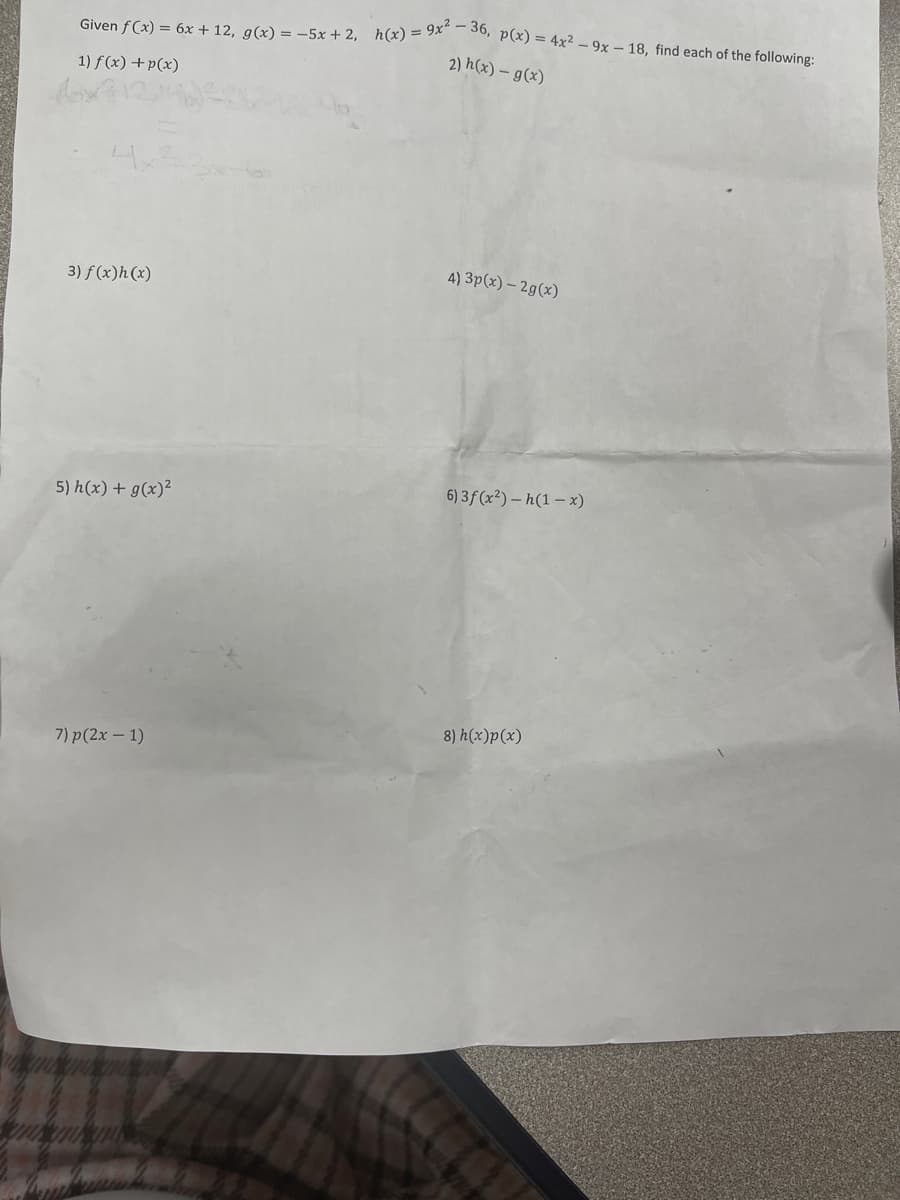 Given f(x) = 6x + 12, g(x) = -5x + 2, h(x) = 9x²36, p(x) = 4x² - 9x - 18, find each of the following:
2) h(x) - g(x)
1) f(x) + p(x)
3) f(x)h(x)
5) h(x) + g(x)²
7) p (2x - 1)
4)3p(x) - 2g(x)
6) 3f (x²)-h(1-x)
8) h(x)p(x)