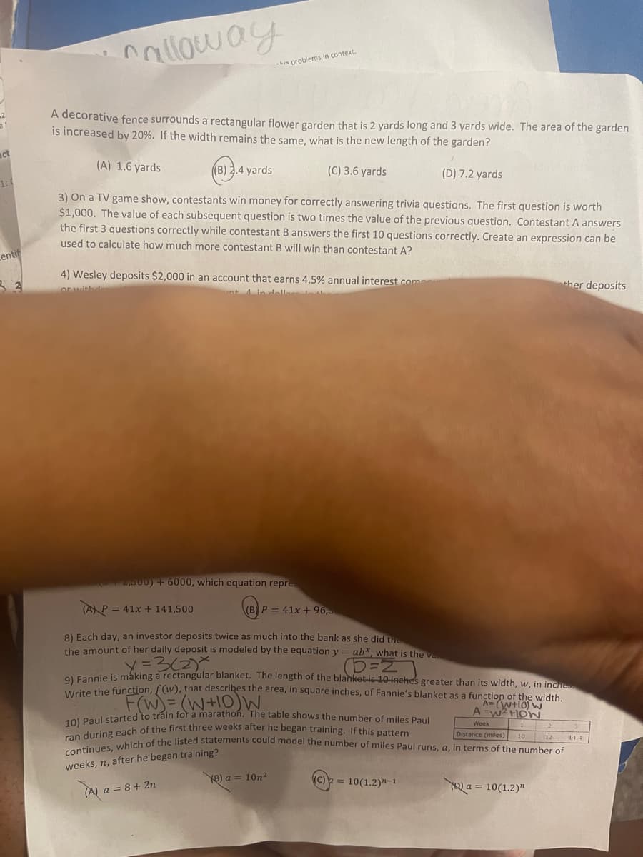 act
entif
3 3
Calloway
A decorative fence surrounds a rectangular flower garden that is 2 yards long and 3 yards wide. The area of the garden
is increased by 20%. If the width remains the same, what is the new length of the garden?
(A) 1.6 yards
((B) 2.4 yards
(C) 3.6 yards
(D) 7.2 yards
3) On a TV game show, contestants win money for correctly answering trivia questions. The first question is worth
$1,000. The value of each subsequent question is two times the value of the previous question. Contestant A answers
the first 3 questions correctly while contestant B answers the first 10 questions correctly. Create an expression can be
used to calculate how much more contestant B will win than contestant A?
4) Wesley deposits $2,000 in an account that earns 4.5% annual interest comp
or withd
A in dollars in th
he problems in context.
2,500) + 6000, which equation repre
TAX P = 41x + 141,500
P = 41x + 96,
8) Each day, an investor deposits twice as much into the bank as she did the
the amount of her daily deposit is modeled by the equation y = ab*, what is the v
D=2
x=3(2)x
9) Fannie is making a rectangular blanket. The length of the blanket is-10-inche's greater than its width, w, in inches
Write the function, f(w), that describes the area, in square inches, of Fannie's blanket as a funA= (WHO) W
of the width.
(8) a = 10n²
F(W) = (W+10) W
10) Paul started to train for a marathon. The table shows the number of miles Paul
A=W² HOW
Week
ran during each of the first three weeks after he began training. If this pattern
continues, which of the listed statements could model the number of miles Paul runs, a, in terms of the number of
Distance (miles) 10 12 14.4
training?
weeks, n, after he began
(A) a = 8 + 2n
ther deposits
(C) a = 10(1.2)"-1
(Q) a = 10(1.2)"