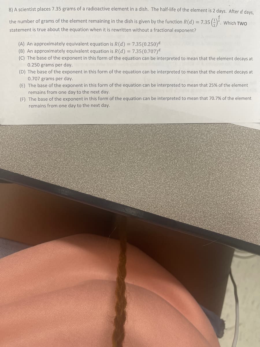 8) A scientist places 7.35 grams of a radioactive element in a dish. The half-life of the element is 2 days. After d days,
d
the number of grams of the element remaining in the dish is given by the function R(d) = 7.35 5 (¹) ².
statement is true about the equation when it is rewritten without a fractional exponent?
2. Which TWO
(A) An approximately equivalent equation is R (d) = 7.35(0.250)d
(B) An approximately equivalent equation is R (d) = 7.35(0.707)
(C) The base of the exponent in this form of the equation can be interpreted to mean that the element decays at
0.250 grams per day.
(D) The base of the exponent in this form of the equation can be interpreted to mean that the element decays at
0.707 grams per day.
(E) The base of the exponent in this form of the equation can be interpreted to mean that 25% of the element
remains from one day to the next day.
(F) The base of the exponent in this form of the equation can be interpreted to mean that 70.7% of the element
remains from one day to the next day.