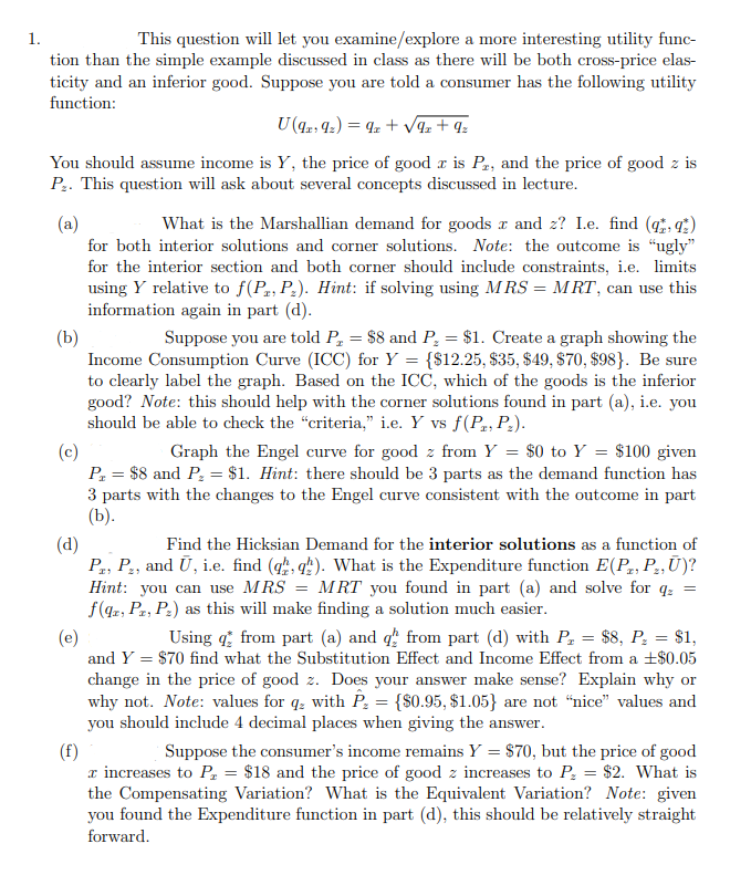 1.
This question will let you examine/explore a more interesting utility func-
tion than the simple example discussed in class as there will be both cross-price elas-
ticity and an inferior good. Suppose you are told a consumer has the following utility
function:
U (9219₂) = 9z+√9z+ 9₂
You should assume income is Y, the price of good r is P2, and the price of good z is
P₂. This question will ask about several concepts discussed in lecture.
(a)
What is the Marshallian demand for goods x and z? I.e. find (qq)
for both interior solutions and corner solutions. Note: the outcome is "ugly"
for the interior section and both corner should include constraints, i.e. limits
using Y relative to f(P, P₂). Hint: if solving using MRS = MRT, can use this
information again in part (d).
(b)
Suppose you are told P₂ = $8 and P₂ = $1. Create a graph showing the
Income Consumption Curve (ICC) for Y = {$12.25, $35, $49, $70, $98). Be sure
to clearly label the graph. Based on the ICC, which of the goods is the inferior
good? Note: this should help with the corner solutions found in part (a), i.e. you
should be able to check the "criteria," i.e. Y vs f(P, P₂).
(c)
Graph the Engel curve for good z from Y = $0 to Y = $100 given
P₁ = $8 and P₂ = $1. Hint: there should be 3 parts as the demand function has
3 parts with the changes to the Engel curve consistent with the outcome in part
(b).
(d)
Find the Hicksian Demand for the interior solutions as a function of
Pr, P₂, and Ū, i.e. find (qq). What is the Expenditure function E(P, P₂, Ū)?
Hint: you can use MRS = MRT you found in part (a) and solve for q₂ =
f(qz, PT, P₂) as this will make finding a solution much easier.
(e)
Using from part (a) and q from part (d) with P₂ = $8, P₂ = $1,
and Y = $70 find what the Substitution Effect and Income Effect from a +$0.05
change in the price of good z. Does your answer make sense? Explain why or
why not. Note: values for q with P₂ = {$0.95, $1.05} are not "nice" values and
you should include 4 decimal places when giving the answer.
(f)
Suppose the consumer's income remains Y = $70, but the price of good
x increases to P₁ = $18 and the price of good z increases to P₂ = $2. What is
the Compensating Variation? What is the Equivalent Variation? Note: given
you found the Expenditure function in part (d), this should be relatively straight
forward.