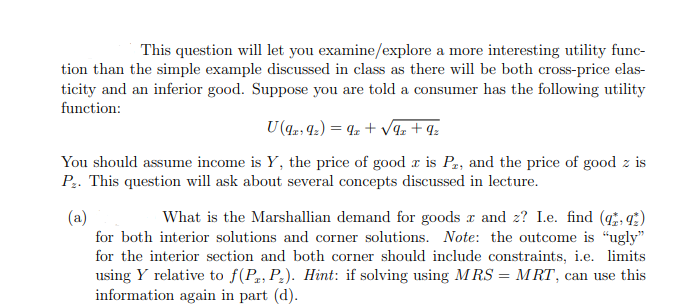 This question will let you examine/explore a more interesting utility func-
tion than the simple example discussed in class as there will be both cross-price elas-
ticity and an inferior good. Suppose you are told a consumer has the following utility
function:
U (9x9₂) = 9x + √√9₂ +9₂
You should assume income is Y, the price of good z is Pr, and the price of good z is
P₂. This question will ask about several concepts discussed in lecture.
(a)
What is the Marshallian demand for goods x and z? I.e. find (9)
for both interior solutions and corner solutions. Note: the outcome is "ugly"
for the interior section and both corner should include constraints, i.e. limits
using Y relative to f(P2, P₂). Hint: if solving using MRS = MRT, can use this
information again in part (d).