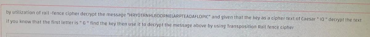by utilization of rail -fence cipher decrypt the message "HRYOTRNHLBODRNELARPTEADAFLOPIC" and given that the key as a cipher text of Caesar " 10 " decrypt the text
if you know that the first letter is " G" find the key then use it to decrypt the message above by using Transposition Rail fence cipher
