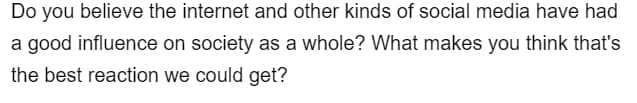 Do you believe the internet and other kinds of social media have had
a good influence on society as a whole? What makes you think that's
the best reaction we could get?