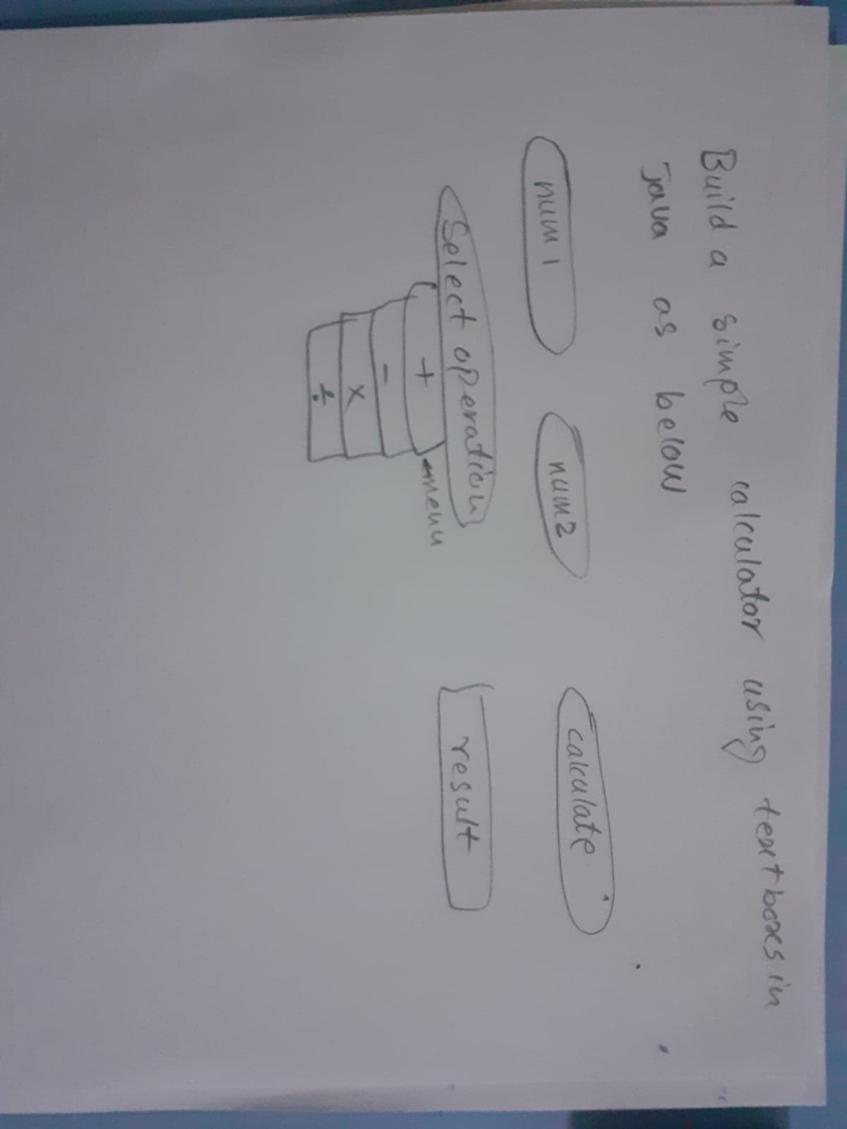 Build a Simple
calculator usiug texet boes in
Ja ua
as
below
calculate
num2
I mnu
Select operation
result
Jemenu
