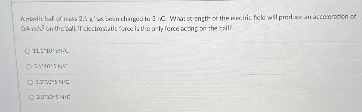 A plastic ball of mass 2.1 g has been charged to 3 nC. What strength of the electric field will produce an acceleration of
0.4 m/s² on the ball, if electrostatic force is the only force acting on the ball?
O 11.1*10^5N/C
O 5.1*10^5 N/C
O 3.3*10^5 N/C
O 2.8*10^5 N/C