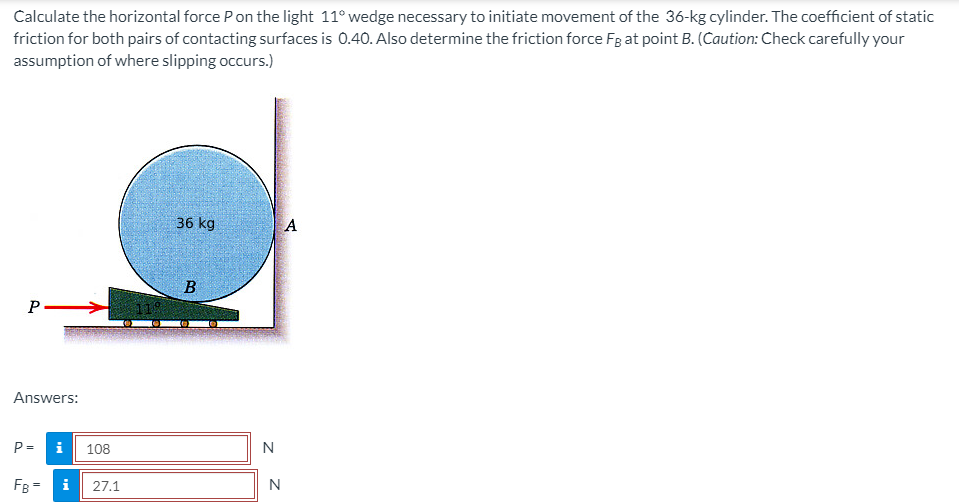 Calculate the horizontal force Pon the light 11° wedge necessary to initiate movement of the 36-kg cylinder. The coefficient of static
friction for both pairs of contacting surfaces is 0.40. Also determine the friction force Fg at point B. (Caution: Check carefully your
assumption of where slipping occurs.)
36 kg
A
B
P >
119
Answers:
P =
108
N
FB =
i
27.1
N
