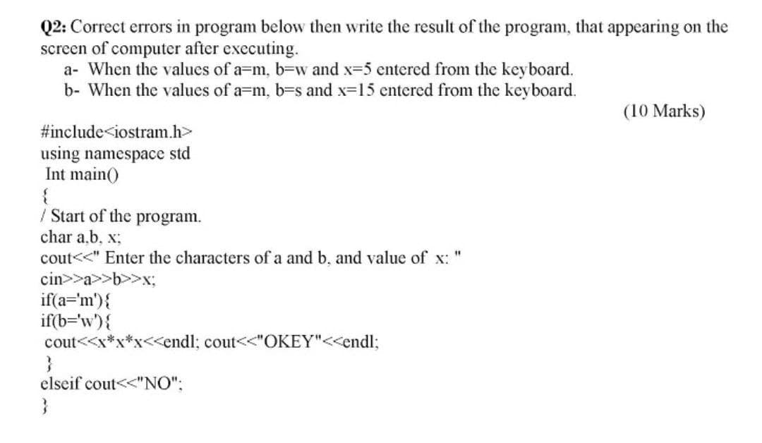 Q2: Correct errors in program below then write the result of the program, that appearing on the
screen of computer after executing.
a- When the values of a=m, b=w and x-5 entered from the keyboard.
b- When the values of a=m, b=s and x=15 entered from the keyboard.
(10 Marks)
#include<iostram.h>
using namespace std
Int main()
/ Start of the program.
char a.b, x;
cout<<" Enter the characters of a and b, and value of x:
cin>>a>>b>>x;
if(a='m'){
if(b='w'){
cout<<x*x
x<<endl; cout<<"OKEY"<<endl;
elseif cout<<"NO";
