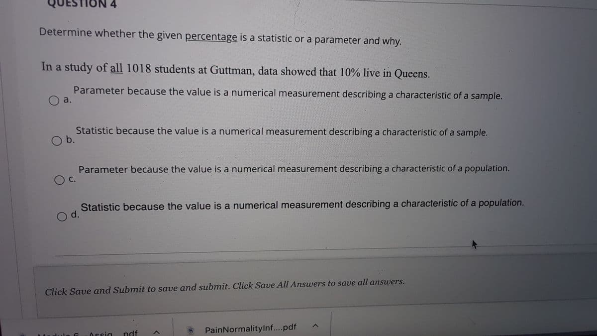 QUES
Determine whether the given percentage is a statistic or a parameter and why.
In a study of all 1018 students at Guttman, data showed that 10% live in Queens.
Parameter because the value is a numerical measurement describing a characteristic of a sample.
a.
Statistic because the value is a numerical measurement describing a characteristic of a sample.
O b.
Parameter because the value is a numerical measurement describing a characteristic of a population.
С.
Statistic because the value is a numerical measurement describing a characteristic of a population.
O d.
Click Save and Submit to save and submit. Click Save All Answers to save all answers.
Assia
ndf
PainNormalitylnf...pdf
