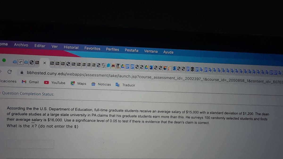 ome
Archivo
Editar
Ver
Historial
Favoritos
Perfiles
Pestaña
Ventana
Ayuda
Bb
Bb Bb Bb S Bb Bb Bb Bb Bb S
bbhosted.cuny.edu/webapps/assessment/take/launch.jsp?course_assessment_id%3D_2002397_1&course_id%3D_2050858_1&content_id%3_60703
icaciones
M Gmail
YouTube
Maps
Noticias
Traducir
= Question Completion Status:
According the the U.S. Department of Education, full-time graduate students receive an average salary of $15,000 with a standard deviation of $1,200. The dean
of graduate studies at a large state university in PA claims that his graduate students earn more than this. He surveys 100 randomly selected students and finds
their average salary is $16,000. Use a significance level of 0.05 to test if there is evidence that the dean's claim is correct.
What is the X? (do not enter the $)
