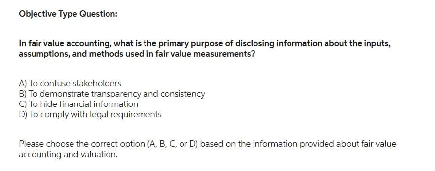 Objective Type Question:
In fair value accounting, what is the primary purpose of disclosing information about the inputs,
assumptions, and methods used in fair value measurements?
A) To confuse stakeholders
B) To demonstrate transparency and consistency
C) To hide financial information
D) To comply with legal requirements
Please choose the correct option (A, B, C, or D) based on the information provided about fair value
accounting and valuation.