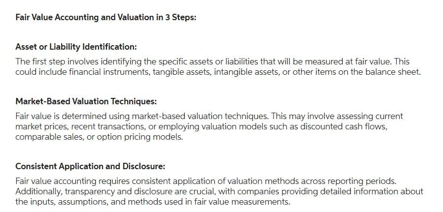 Fair Value Accounting and Valuation in 3 Steps:
Asset or Liability Identification:
The first step involves identifying the specific assets or liabilities that will be measured at fair value. This
could include financial instruments, tangible assets, intangible assets, or other items on the balance sheet.
Market-Based Valuation Techniques:
Fair value is determined using market-based valuation techniques. This may involve assessing current
market prices, recent transactions, or employing valuation models such as discounted cash flows,
comparable sales, or option pricing models.
Consistent Application and Disclosure:
Fair value accounting requires consistent application of valuation methods across reporting periods.
Additionally, transparency and disclosure are crucial, with companies providing detailed information about
the inputs, assumptions, and methods used in fair value measurements.