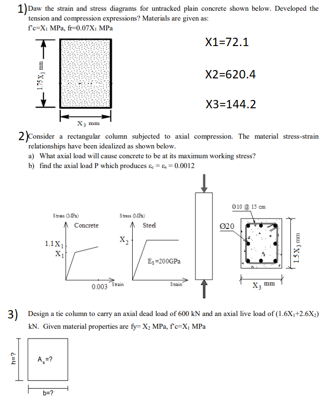 1) Daw the strain and stress diagrams for untracked plain concrete shown below. Developed the
tension and compression expressions? Materials are given as:
f'c=X¡ MPa, fr=0.07X1 MPa
X1=72.1
目
X2=620.4
X3=144.2
X3 mm
2 Consider a rectangular column subjected to axial compression. The material stress-strain
relationships have been idealized as shown below.
a) What axial load will cause concrete to be at its maximum working stress?
b) find the axial load P which produces & = & = 0.0012
010 @ 15 cm
Stras (MPa)
Stress MPa)
A Concrete
A Steel
Ø20
X,
1.1X1
Es =200GPA
0.003 Stain
Stain
X3
mm
Design a tie column to carry an axial dead load of 600 kN and an axial live load of (1.6X1+2.6X2)
kN. Given material properties are fy= X, MPa, f'c=X¡ MPa
A,=?
b=?
h%3D?
