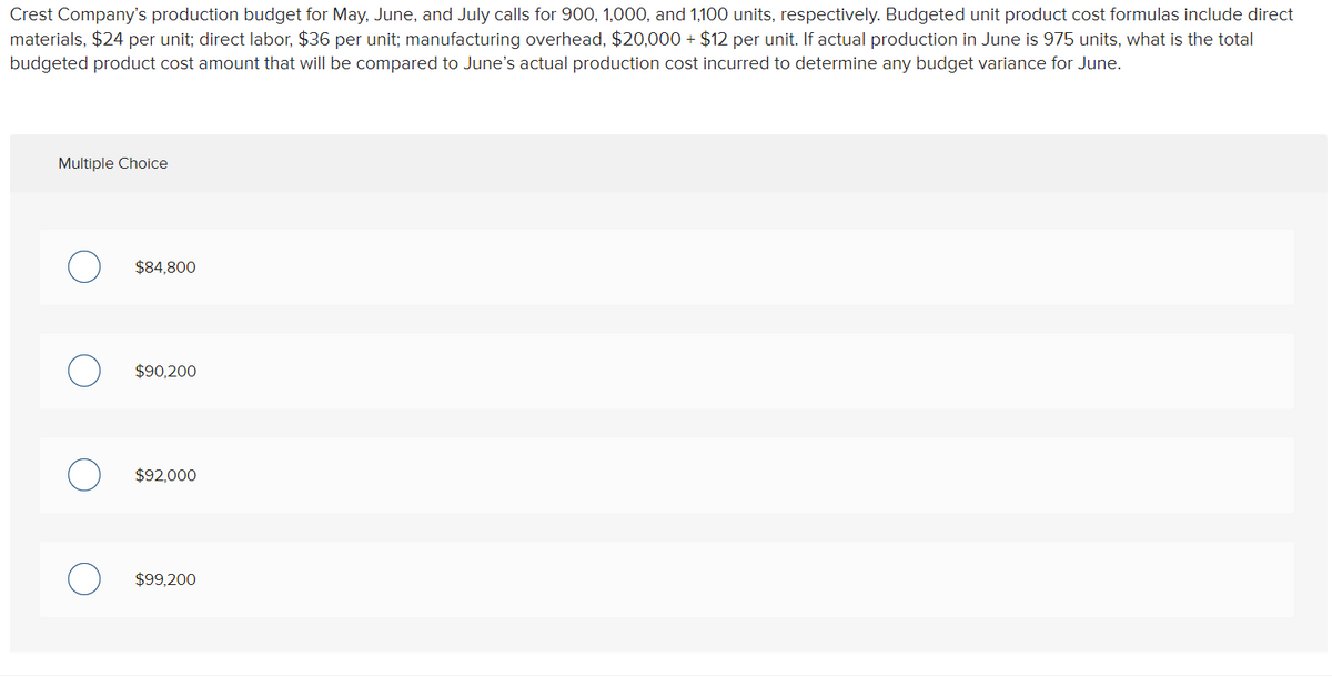 Crest Company's production budget for May, June, and July calls for 900, 1,000, and 1,100 units, respectively. Budgeted unit product cost formulas include direct
materials, $24 per unit; direct labor, $36 per unit; manufacturing overhead, $20,000+ $12 per unit. If actual production in June is 975 units, what is the total
budgeted product cost amount that will be compared to June's actual production cost incurred to determine any budget variance for June.
Multiple Choice
$84,800
$90,200
$92,000
$99,200