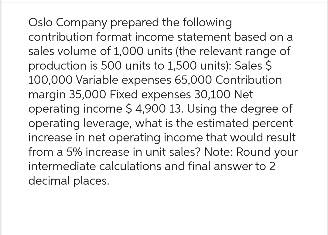 Oslo Company prepared the following
contribution format income statement based on a
sales volume of 1,000 units (the relevant range of
production is 500 units to 1,500 units): Sales $
100,000 Variable expenses 65,000 Contribution
margin 35,000 Fixed expenses 30,100 Net
operating income $ 4,900 13. Using the degree of
operating leverage, what is the estimated percent
increase in net operating income that would result
from a 5% increase in unit sales? Note: Round your
intermediate calculations and final answer to 2
decimal places.