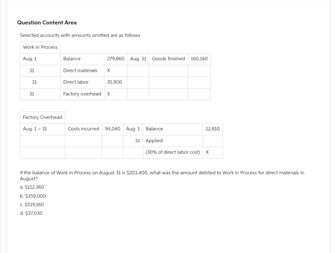 Question Content Area
Selected accounts with amounts omitted are as follows
Work in Process
Aug. 1
31
31
31
Factory Overhead
Aug. 1-31
Balance
Direct materials
Direct labor
Factory overhead
279,860 Aug. 31 Goods finished 160,160
X
35,900
X
Costs incurred 94,040 Aug. 1 Balance
31
12,810
Applied
(30% of direct labor cost) X
If the balance of Work in Process on August 31 is $203,400, what was the amount debited to Work in Process for direct materials in
August?
a. $112,360
b. $359,000
c. $519,160
d. $37,030