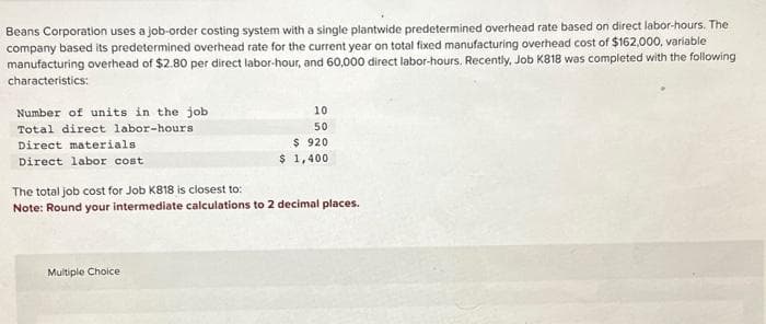 Beans Corporation uses a job-order costing system with a single plantwide predetermined overhead rate based on direct labor-hours. The
company based its predetermined overhead rate for the current year on total fixed manufacturing overhead cost of $162,000, variable
manufacturing overhead of $2.80 per direct labor-hour, and 60,000 direct labor-hours. Recently, Job K818 was completed with the following
characteristics:
Number of units in the job
Total direct labor-hours
Direct materials
Direct labor cost
10
50
$ 920
$1,400
The total job cost for Job K818 is closest to:
Note: Round your intermediate calculations to 2 decimal places.
Multiple Choice