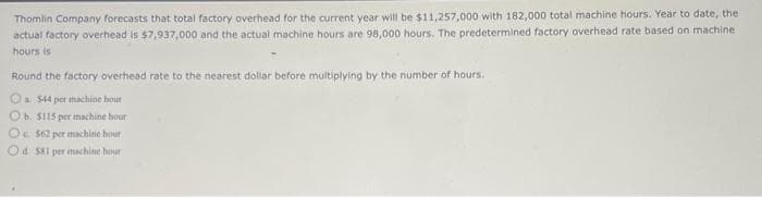 Thomlin Company forecasts that total factory overhead for the current year will be $11,257,000 with 182,000 total machine hours. Year to date, the
actual factory overhead is $7,937,000 and the actual machine hours are 98,000 hours. The predetermined factory overhead rate based on machine
hours is
Round the factory overhead rate to the nearest dollar before multiplying by the number of hours.
Ⓒa 544 per machine hour
O b. $115 per machine hour
O. 562 per machine hour
Od 581 per machine hour