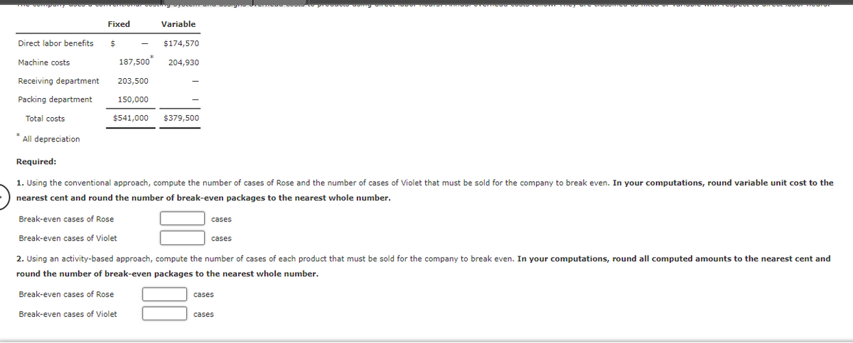 company
Direct labor benefits
Machine costs
Receiving department
Packing department
Total costs
*
All depreciation
Fixed
$
$174,570
187,500* 204,930
203,500
150,000
$541,000 $379,500
Variable
Break-even cases of Rose
Break-even cases of Violet
Required:
1. Using the conventional approach, compute the number of cases of Rose and the number of cases of Violet that must be sold for the company to break even. In your computations, round variable unit cost to the
nearest cent and round the number of break-even packages to the nearest whole number.
cases
cases
doing areve te
2. Using an activity-based approach, compute the number of cases of each product that must be sold for the company to break even. In your computations, round all computed amounts to the nearest cent and
round the number of break-even packages to the nearest whole number.
Break-even cases of Rose
Break-even cases of Violet
cases
cases