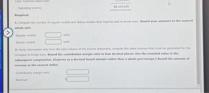 Less: Common fixed costs
Operating income
Regular models
Deluxe models
Required:
1. Compute the number of regular models and deluxe models that must be sold to break even. Round your answers to the nearest
whole unit.
units
Contribution margin ratio :
4,4
units
Revenue
$8,169,600
23
2. Using information only from the total column of the income statement, compute the sales revenue that must be generated for the
company to break even. Round the contribution margin ratio to four decimal places. Use the rounded value in the
subsequent computation. (Express as a decimal-based amount rather than a whole percentage.) Round the amount of
revenue to the nearest dollar..