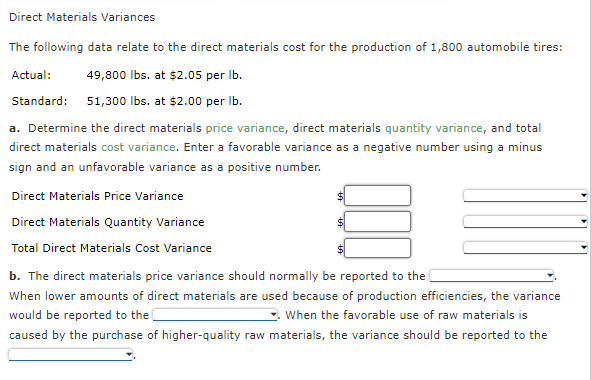 Direct Materials Variances
The following data relate to the direct materials cost for the production of 1,800 automobile tires:
Actual: 49,800 lbs. at $2.05 per lb.
Standard: 51,300 lbs. at $2.00 per lb.
a. Determine the direct materials price variance, direct materials quantity variance, and total
direct materials cost variance. Enter a favorable variance as a negative number using a minus
sign and an unfavorable variance as a positive number.
Direct Materials Price Variance
Direct Materials Quantity Variance
Total Direct Materials Cost Variance
$
U
$
b. The direct materials price variance should normally be reported to the
When lower amounts of direct materials are used because of production efficiencies, the variance
would be reported to the
When the favorable use of raw materials is
caused by the purchase of higher-quality raw materials, the variance should be reported to the
