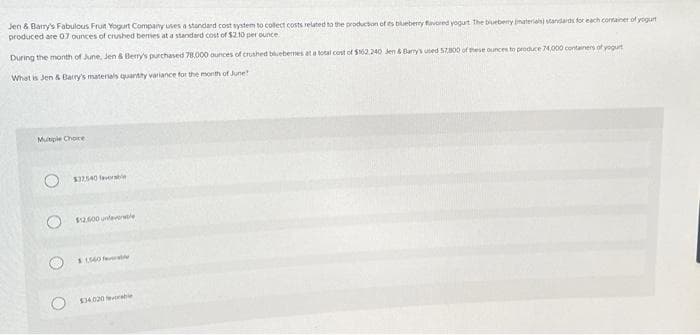 Jen & Barry's Fabulous Fruit Yogurt Company uses a standard cost system to collect costs related to the production of es blueberry flavored yogurt The blueberry materials) standards for each container of yogurt
produced are 07 ounces of crushed bemes at a standard cost of $2.10 per ounce
During the month of June, Jen & Berry's purchased 78.000 ounces of crushed bluebemes at a total cost of $162.240 Jen & Bany's used 57,800 of these ounces to produce 74,000 containers of yogurt
What is Jen & Barry's materials quantity variance for the month of June!
Multiple Choice
$32540 favorable
$2.500 unteverle
$1560 favorable
$34.020 evrable
