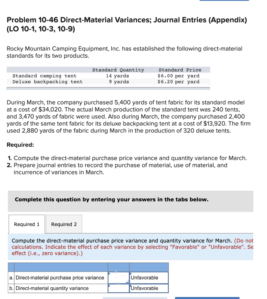 Problem 10-46 Direct-Material Variances; Journal Entries (Appendix)
(LO 10-1, 10-3, 10-9)
Rocky Mountain Camping Equipment, Inc. has established the following direct-material
standards for its two products.
Standard camping tent
Deluxe backpacking tent
Standard Quantity
14 yards
9 yards
During March, the company purchased 5,400 yards of tent fabric for its standard model
at a cost of $34,020. The actual March production of the standard tent was 240 tents,
and 3,470 yards of fabric were used. Also during March, the company purchased 2,400
yards of the same tent fabric for its deluxe backpacking tent at a cost of $13,920. The firm
used 2,880 yards of the fabric during March in the production of 320 deluxe tents.
Standard Price
$6.00 per yard
$6.20 per yard
Required:
1. Compute the direct-material purchase price variance and quantity variance for March.
2. Prepare journal entries to record the purchase of material, use of material, and
incurrence of variances in March.
Required 1 Required 2
Complete this question by entering your answers in the tabs below.
Compute the direct-material purchase price variance and quantity variance for March. (Do not
calculations. Indicate the effect of each variance by selecting "Favorable" or "Unfavorable". Se
effect (i.e., zero variance).)
a. Direct-material purchase price variance
b. Direct-material quantity variance
Unfavorable
Unfavorable