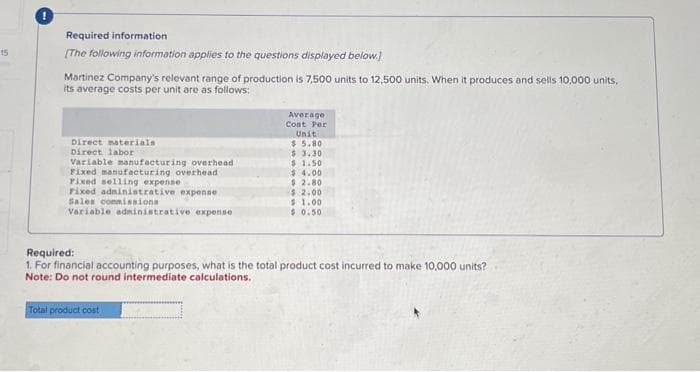 15
Required information
[The following information applies to the questions displayed below.)
Martinez Company's relevant range of production is 7,500 units to 12,500 units. When it produces and sells 10,000 units,
its average costs per unit are as follows:
Direct materials
Direct labor
Variable manufacturing overhead
Fixed manufacturing overhead
Fixed selling expense
Fixed administrative expense
Sales commissions
Variable administrative expense
Average
Cost Per
Unit
$5.80
Total product cost
$3.30
$1.50
$4.00
$ 2.80
$ 2.00
$1.00
$0.50
Required:
1. For financial accounting purposes, what is the total product cost incurred to make 10,000 units?
Note: Do not round intermediate calculations.