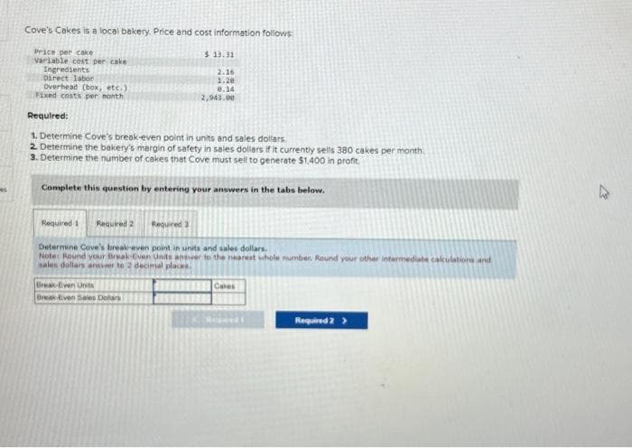 Cove's Cakes is a local bakery. Price and cost information follows
Price per cake
Variable cost per cake
Ingredients
Direct labor
Overhead (box, etc.)
Fixed costs per month
Required:
1. Determine Cove's break-even point in units and sales dollars.
2. Determine the bakery's margin of safety in sales dollars if it currently sells 380 cakes per month.
3. Determine the number of cakes that Cove must sell to generate $1,400 in profit.
Complete this question by entering your answers in the tabs below.
Required 1 Required 2
$ 13.31
2.16
1.28
8.14
2,943.00
Required 3
Break-Even Units
Break-Even Sales Dollars
Determine Cove's break-even point in units and sales dollars.
Note: Round your Break-Even Units answer to the nearest whole number. Round your other intermediate calculations and
sales dollars answer to 2 decimal places.
Cakes
Reped
Required 2 >