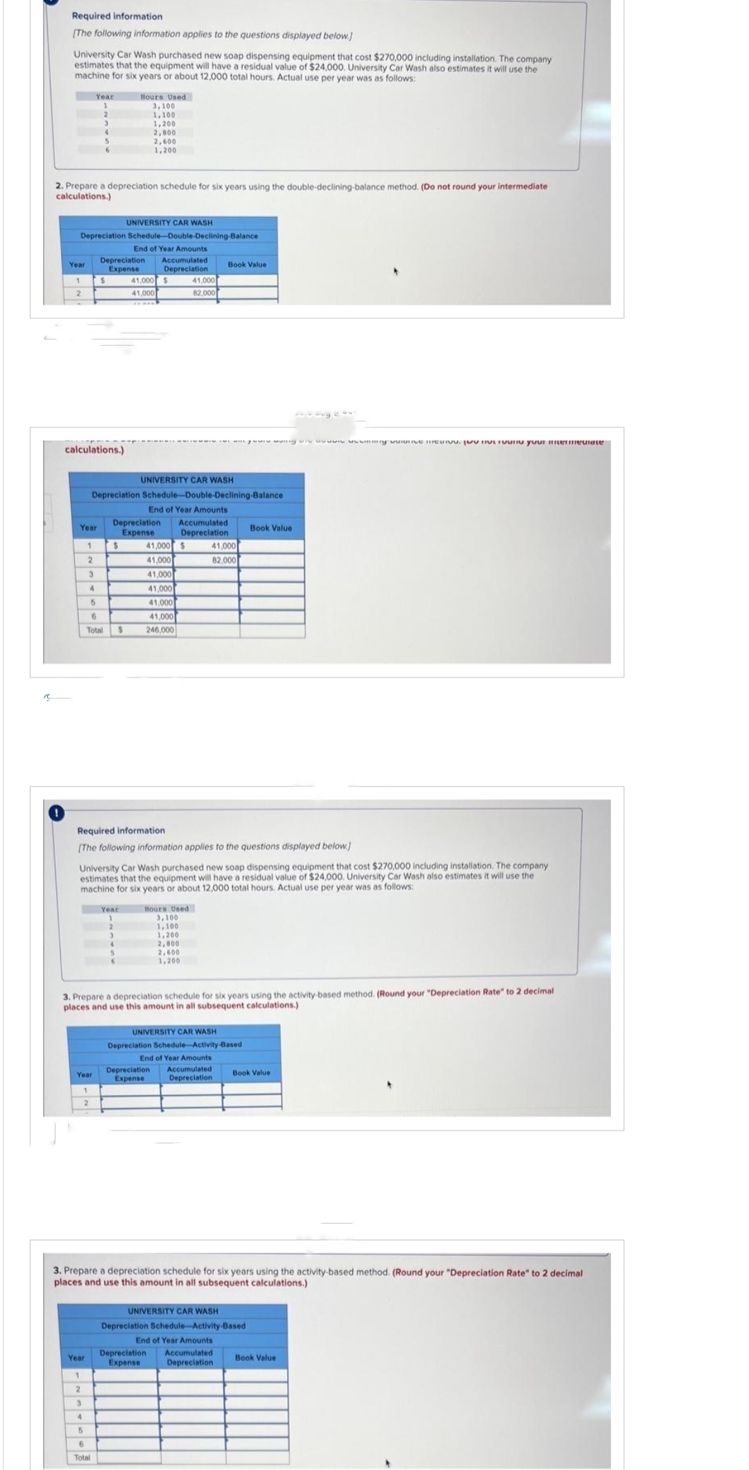 "
Required information
[The following information applies to the questions displayed below.]
University Car Wash purchased new soap dispensing equipment that cost $270,000 including installation. The company
estimates that the equipment will have a residual value of $24,000. University Car Wash also estimates it will use the
machine for six years or about 12,000 total hours. Actual use per year was as follows:
Year
Year
1
2. Prepare a depreciation schedule for six years using the double-declining-balance method. (Do not round your intermediate
calculations.)
UNIVERSITY CAR WASH
Depreciation Schedule-Double-Declining-Balance
End of Year Amounts
Depreciation. Accumulated
Expense
Depreciation
calculations.)
Year
1
2
1
2
Year
Year
3
4
1
2
3
4
5
3
2
5
4
5
6
6
Total
$
6
Total $
$
UNIVERSITY CAR WASH
Depreciation Schedule-Double-Declining-Balance
End of Year Amounts
Hours Used
3,100
1,100
1,200
Year
2,800
2,600
1,200
Required information
[The following information applies to the questions displayed below]
University Car Wash purchased new soap dispensing equipment that cost $270,000 including installation. The company
estimates that the equipment will have a residual value of $24,000. University Car Wash also estimates it will use the
machine for six years or about 12,000 total hours. Actual use per year was as follows:
2
4
41,000
41,000
Depreciation Accumulated
Expense
Depreciation
6
$
41,000 $
41,000
41,000
41,000
41,000
41,000
246,000
3. Prepare a depreciation schedule for six years using the activity-based method. (Round your "Depreciation Rate" to 2 decimal
places and use this amount in all subsequent calculations.)
41,000
82,000
Hours Used
3,100
1,100
1,200
2,800
2,600
1,200
Depreciation
Expense
Book Value
www.ving an awwwwwmmy-valurive unu your mermediate
41,000
82.000
UNIVERSITY CAR WASH
Depreciation Schedule-Activity-Based
End of Year Amounts
Accumulated
Depreciation
3. Prepare a depreciation schedule for six years using the activity-based method. (Round your "Depreciation Rate" to 2 decimal
places and use this amount in all subsequent calculations.)
Book Value
Depreciation Accumulated
Expense
Depreciation
Book Value
UNIVERSITY CAR WASH
Depreciation Schedule-Activity-Based
End of Year Amounts
Book Value