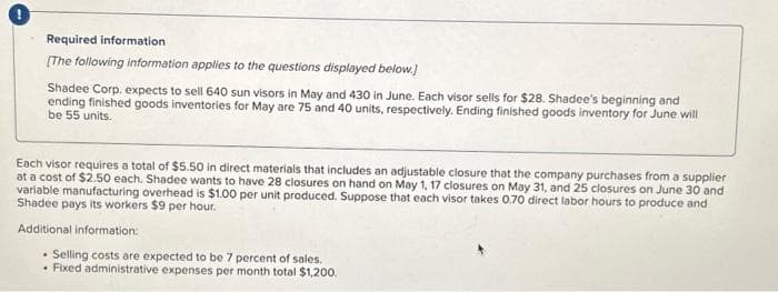 Required information
[The following information applies to the questions displayed below.)
Shadee Corp. expects to sell 640 sun visors in May and 430 in June. Each visor sells for $28. Shadee's beginning and
ending finished goods inventories for May are 75 and 40 units, respectively. Ending finished goods inventory for June will
be 55 units.
Each visor requires a total of $5.50 in direct materials that includes an adjustable closure that the company purchases from a supplier
at a cost of $2.50 each. Shadee wants to have 28 closures on hand on May 1, 17 closures on May 31, and 25 closures on June 30 and
variable manufacturing overhead is $1.00 per unit produced. Suppose that each visor takes 0.70 direct labor hours to produce and
Shadee pays its workers $9 per hour.
Additional information:
. Selling costs are expected to be 7 percent of sales.
• Fixed administrative expenses per month total $1,200.