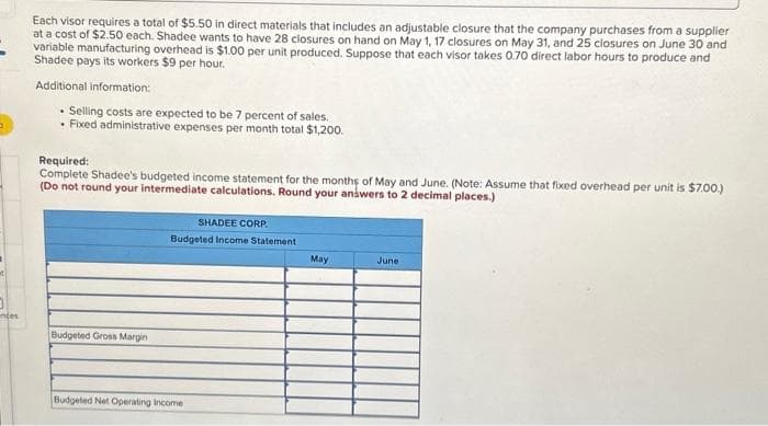 a
01
inces
Each visor requires a total of $5.50 in direct materials that includes an adjustable closure that the company purchases from a supplier
at a cost of $2.50 each. Shadee wants to have 28 closures on hand on May 1, 17 closures on May 31, and 25 closures on June 30 and
variable manufacturing overhead is $1.00 per unit produced. Suppose that each visor takes 0.70 direct labor hours to produce and
Shadeepays its workers $9 per hour.
Additional information:
• Selling costs are expected to be 7 percent of sales.
. Fixed administrative expenses per month total $1,200.
Required:
Complete Shadee's budgeted income statement for the months of May and June. (Note: Assume that fixed overhead per unit is $7.00.)
(Do not round your intermediate calculations. Round your answers to 2 decimal places.)
Budgeted Gross Margin
SHADEE CORP.
Budgeted Income Statement
Budgeted Net Operating Income
May
June