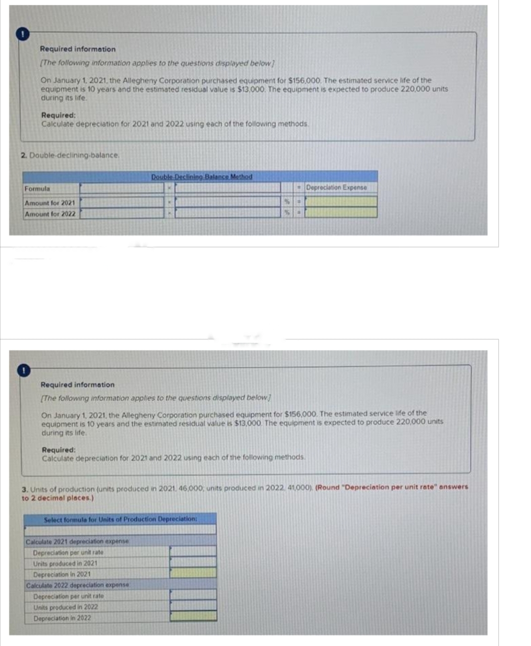 Required information
[The following information applies to the questions displayed below]
On January 1, 2021, the Allegheny Corporation purchased equipment for $156,000. The estimated service life of the
equipment is 10 years and the estimated residual value is $13,000. The equipment is expected to produce 220,000 units
during its life.
Required:
Calculate depreciation for 2021 and 2022 using each of the following methods.
2. Double-declining-balance.
Formula
Amount for 2021
Amount for 2022
Required information
[The following information applies to the questions displayed below]
Double Declining Balance Method
K
On January 1, 2021, the Allegheny Corporation purchased equipment for $156,000. The estimated service life of the
equipment is 10 years and the estimated residual value is $13,000. The equipment is expected to produce 220,000 units
during its life.
Required:
Calculate depreciation for 2021 and 2022 using each of the following methods.
Calculate 2021 depreciation expense
Depreciation per unit rate
Select formula for Units of Production Depreciation;
Units produced in 2021
Depreciation in 2021
%.
%4
3. Units of production (units produced in 2021. 46,000, units produced in 2022, 41,000). (Round "Depreciation per unit rate" answers
to 2 decimal places.)
Calculate 2022 depreciation expense
Depreciation per unit rate
Units produced in 2022
Depreciation in 2022
Depreciation Expense