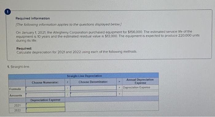 Required information
[The following information applies to the questions displayed below]
On January 1, 2021, the Allegheny Corporation purchased equipment for $156,000. The estimated service life of the
equipment is 10 years and the estimated residual value is $13,000. The equipment is expected to produce 220,000 units
during its life.
Required:
Calculate depreciation for 2021 and 2022 using each of the following methods.
1. Straight-line.
Formula
Amounts
2021
2022
Choose Numerator:
Depreciation Expense
Straight Line Depreciation
T
Choose Denominator:
Annual Depreciation
Expense
Depreciation Expense