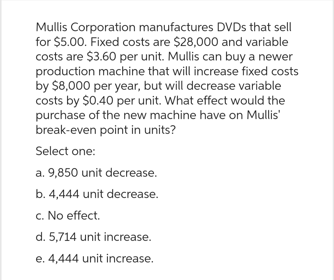 Mullis Corporation manufactures DVDs that sell
for $5.00. Fixed costs are $28,000 and variable
costs are $3.60 per unit. Mullis can buy a newer
production machine that will increase fixed costs
by $8,000 per year, but will decrease variable
costs by $0.40 per unit. What effect would the
purchase of the new machine have on Mullis'
break-even point in units?
Select one:
a. 9,850 unit decrease.
b. 4,444 unit decrease.
c. No effect.
d. 5,714 unit increase.
e. 4,444 unit increase.