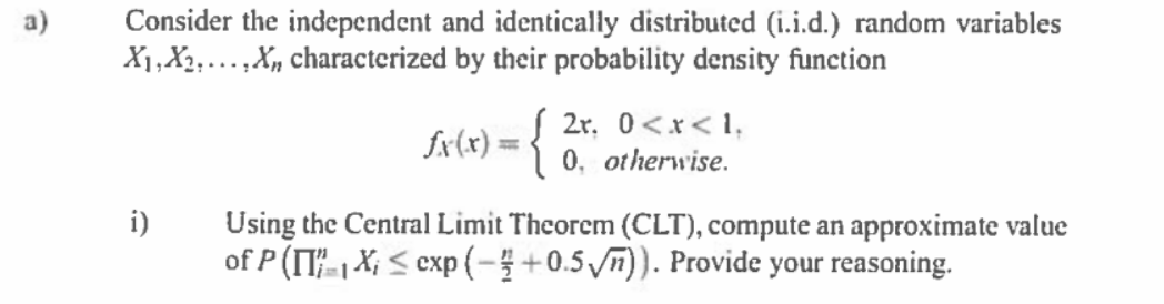 Consider the independent and identically distributed (i.i.d.) random variables
X1,X2...,X, characterized by their probability density function
a)
2r, 0<x< 1,
fx(x) = {
%3|
0, otherwise.
i)
Using the Central Limit Theorem (CLT), compute an approximate value
of P (IT-| X; < exp (-+0.5 )). Provide your reasoning.
