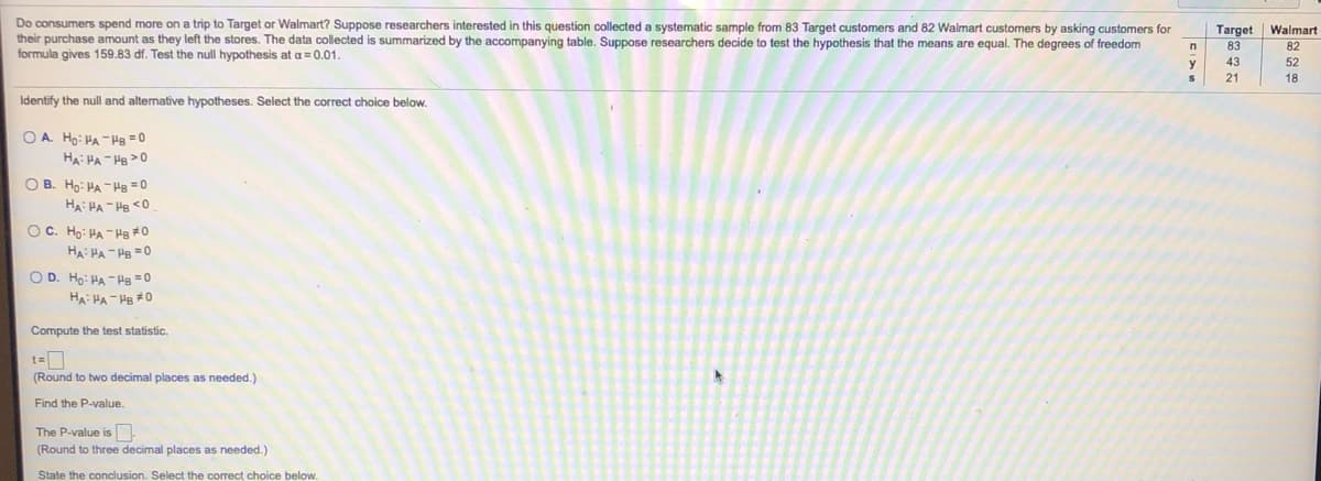 Do consumers spend more on a trip to Target or Walmart? Suppose researchers interested in this question collected a systematic sample from 83 Target customers and 82 Walmart customers by asking customers for
their purchase amount as they left the stores. The data collected
formula gives 159.83 df. Test the null hypothesis at a=0.01.
Target
Walmart
summarized by the accompanying table. Suppose researchers decide to test the hypothesis that the means are equal. The degrees of freedom
83
82
y
43
52
21
18
Identify the null and alternative hypotheses. Select the correct choice below.
O A. Ho: HA -Hg = 0
HA: HA - HB >0
O B. Ho: PA -Hg = 0
HA: HA - He <0
OC. Ho: HA - Hg #0
HA: HA- HB =0
O D. Ho: HA -Hg = 0
HA: HA - He #0
Compute the test statistic.
(Round to two decimal places as needed.)
Find the P-value.
The P-value is
(Round to three decimal places as needed.)
State the conclusion. Select the correct choice below.
