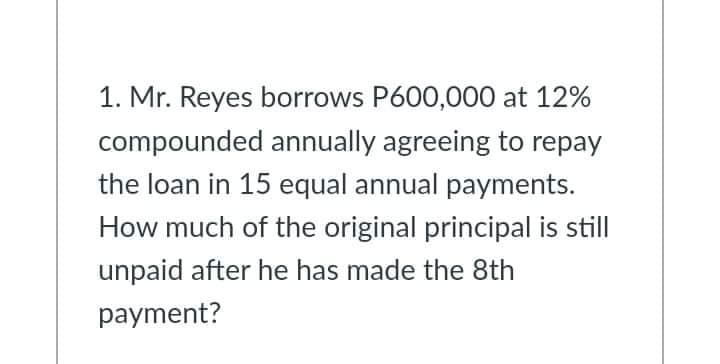 1. Mr. Reyes borrows P600,000 at 12%
compounded annually agreeing to repay
the loan in 15 equal annual payments.
How much of the original principal is still
unpaid after he has made the 8th
payment?
