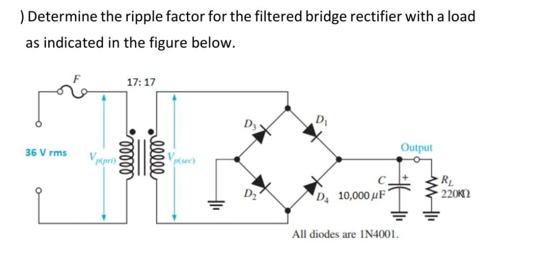 ) Determine the ripple factor for the filtered bridge rectifier with a load
as indicated in the figure below.
17: 17
D3
DI
Output
36 V rms
V ptpri)
Vpisec)
RL
220KN
DA 10,000 µF
All diodes are IN4001.
ell
