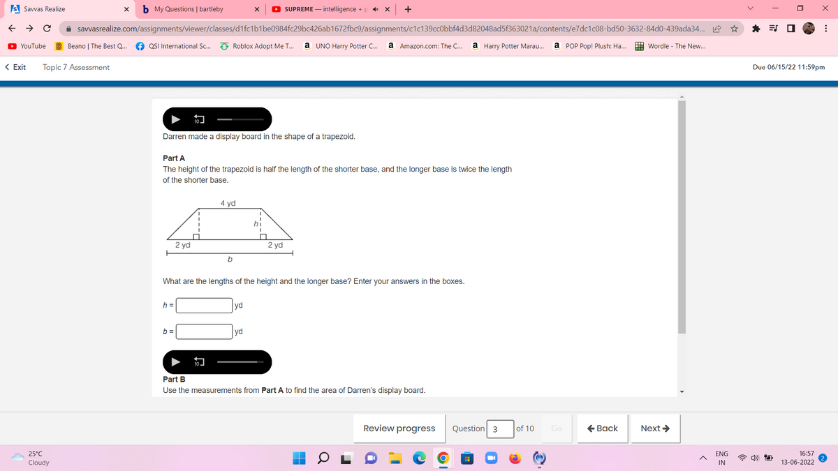 s Savvas Realize
X b My Questions | bartleby
X ► SUPREME - intelligence+pX +
→
←
✰ savvasrealize.com/assignments/viewer/classes/d1fc1b1be0984fc29bc426ab1672fbc9/assignments/c1c139cc0bbf4d3d82048ad5f363021a/contents/e7dc1c08-bd50-3632-84d0-439ada34...
►▸ YouTube B Beano | The Best Q... QSI International Sc... Roblox Adopt Me T... a UNO Harry Potter C... a Amazon.com: The C... a Harry Potter Marau... a POP Pop! Plush: Ha...
Wordle The New...
< Exit Topic 7 Assessment
Darren made a display board in the shape of a trapezoid.
Part A
The height of the trapezoid is half the length of the shorter base, and the longer base is twice the length
of the shorter base.
4 yd
hi
I
2 yd
2 yd
b
What are the lengths of the height and the longer base? Enter your answers in the boxes.
h =
yd
b=
yd
Part B
Use the measurements from Part A to find the area of Darren's display board.
Review progress
■
25°C
Cloudy
10
10
Question 3
of 10
Go
← Back
Next →
ENG
IN
x
口
⠀
Due 06/15/22 11:59pm
16:57
13-06-2022