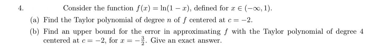 4.
Consider the function f(x) = ln(1 – x), defined for x E (-0, 1).
(a) Find the Taylor polynomial of degree n of f centered at c= -2.
(b) Find an upper bound for the error in approximating ƒ with the Taylor polynomial of degree 4
centered at c= -2, for x =
-. Give an exact answer.
