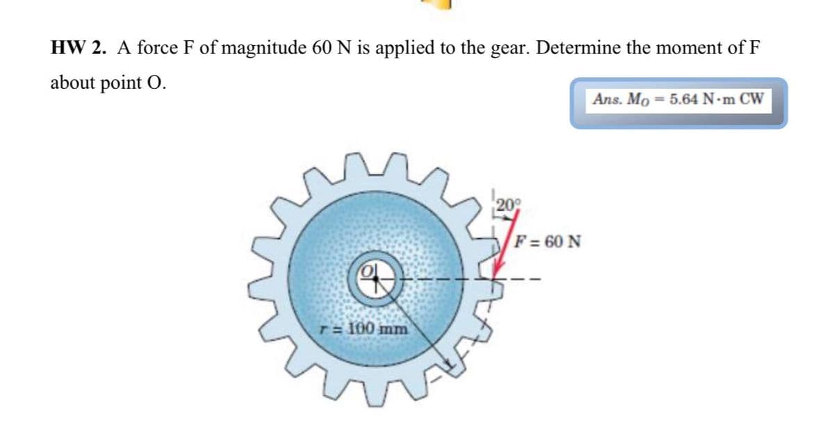 HW 2. A force F of magnitude 60 N is applied to the gear. Determine the moment of F
about point O.
Ans. Mo = 5.64 N•m CW
209
F= 60 N
T= 100 mm
