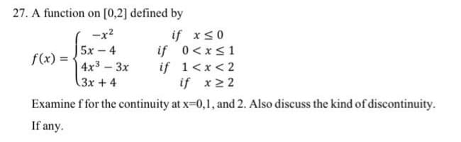 27. A function on [0,2] defined by
-x²
5x - 4
4x³ - 3x
(3x + 4
if x ≤ 0
if 0 < x≤ 1
1<x<2
if
if x ≥ 2
Examine f for the continuity at x=0,1, and 2. Also discuss the kind of discontinuity.
If any.
f(x) =