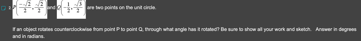 2. P
-√2
√2 √2
2
2
"
and Q
(3
2¹ 2
are two points on the unit circle.
If an object rotates counterclockwise from point P to point Q, through what angle has it rotated? Be sure to show all your work and sketch. Answer in degrees
and in radians.