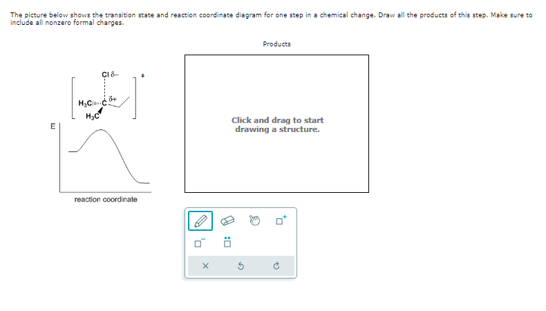 The picture below shows the transition state and reaction coordinate diagram for one step in a chemical change. Draw all the products of this step. Make sure to
include all nonzero formal charges.
E
CI 8-
8+
H₂Cco
H₂C
reaction coordinate
X
:0
Products
Click and drag to start
drawing a structure.
sm