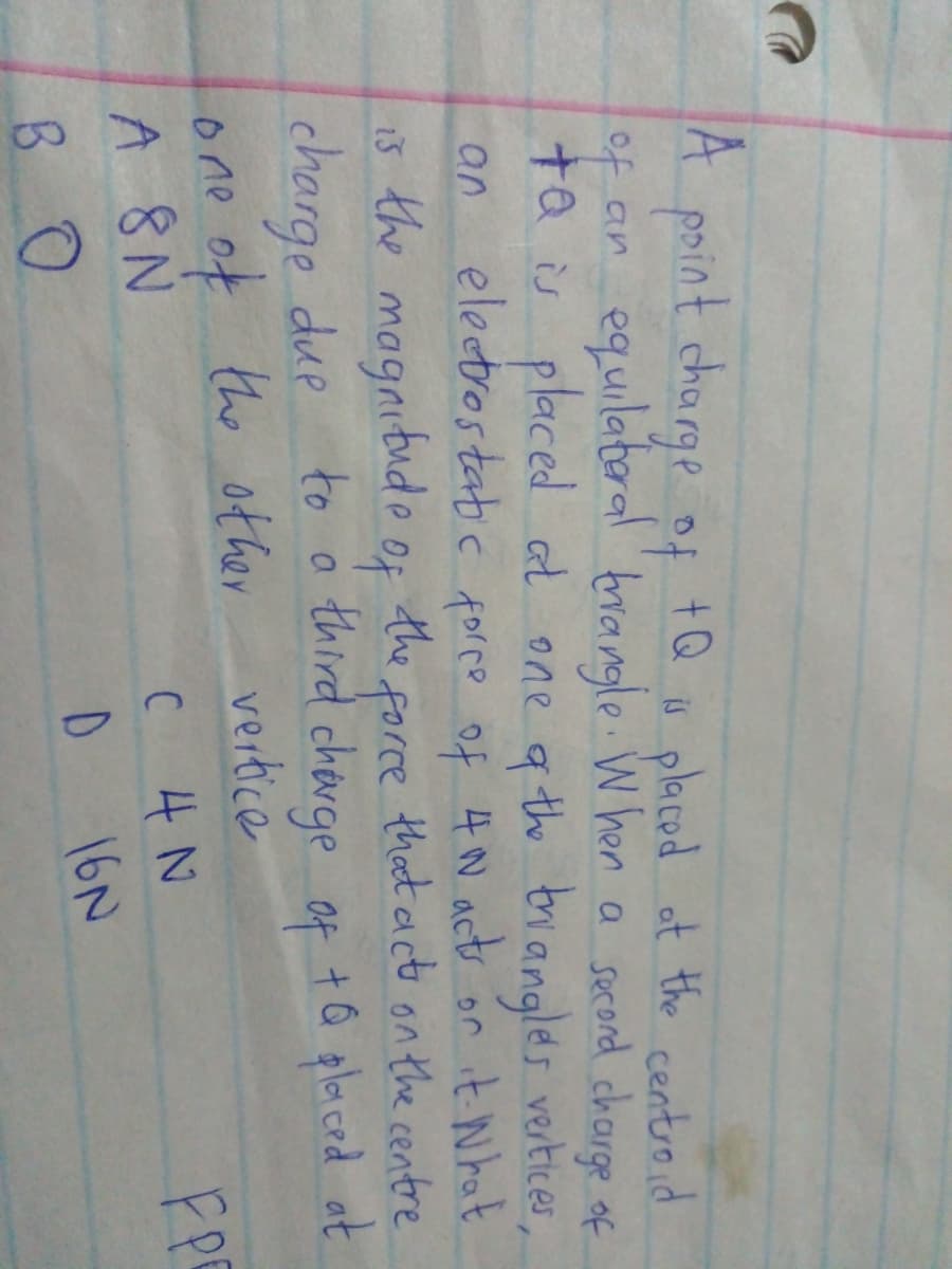 A paint charge of
of an equilateral brangle W hen a scord charge of
ta s placed at one q th brangles vertices
an electrostabc forco of 4 N acts or it Nhat
1š the magnitude of the that act on the centre
charge due
one of the ofher
A 8 N
+Q
s placed ot the centroid
force
to a third cherge of tQ placed at
vertice
the other
4N
16N
