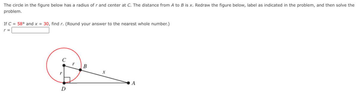 The circle in the figure below has a radius of r and center at C. The distance from A to B is x. Redraw the figure below, label as indicated in the problem, and then solve the
problem.
If C = 58° and x = 30, find r. (Round your answer to the nearest whole number.)
r =
B
A
D
