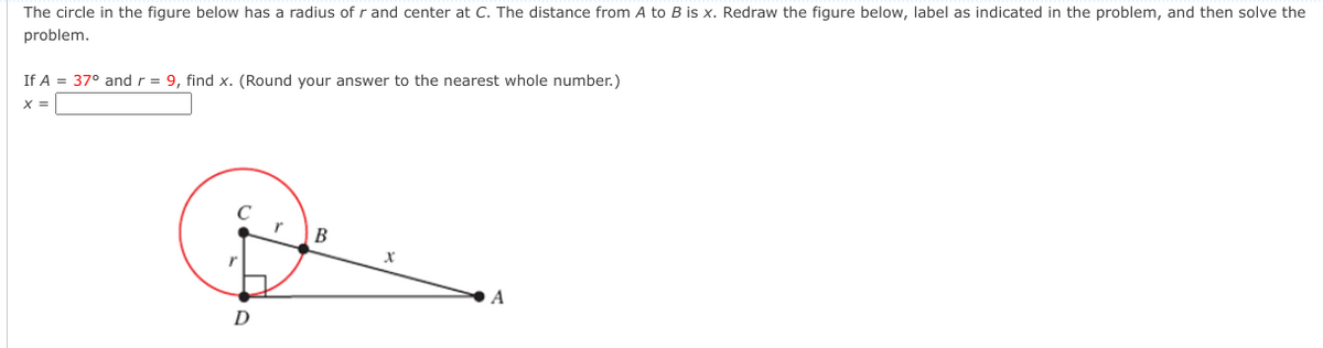 The circle in the figure below has a radius of r and center at C. The distance from A to B is x. Redraw the figure below, label as indicated in the problem, and then solve the
problem.
If A = 37° and r = 9, find x. (Round your answer to the nearest whole number.)
B
A
D
