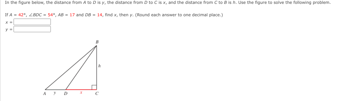 In the figure below, the distance from A to D is y, the distance from D to C is x, and the distance from C to B is h. Use the figure to solve the following problem.
If A = 42°, ZBDC = 54°, AB = 17 and DB = 14, find x, then y. (Round each answer to one decimal place.)
X =
y =
B
A y
D
C
