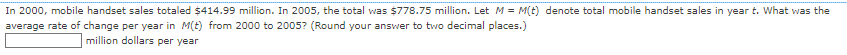In 2000, mobile handset sales totaled $414.99 million. In 2005, the total was $778.75 million. Let M = M(t) denote total mobile handset sales in year t. What was the
average rate of change per year in M(t) from 2000 to 2005? (Round your answer to two decimal places.)
million dollars per year